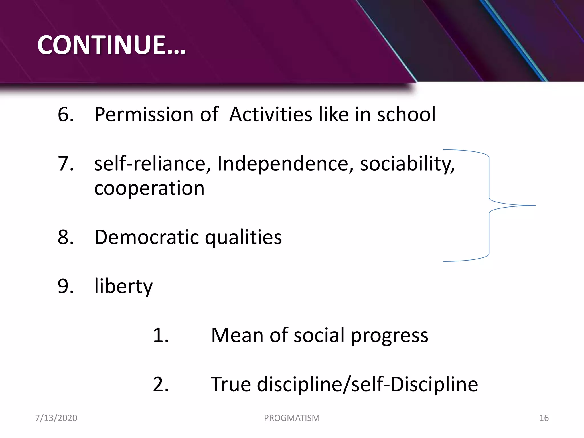 CONTINUE…
6. Permission of Activities like in school
7. self-reliance, Independence, sociability,
cooperation
8. Democratic qualities
9. liberty
1. Mean of social progress
2. True discipline/self-Discipline
7/13/2020 PROGMATISM 16
 