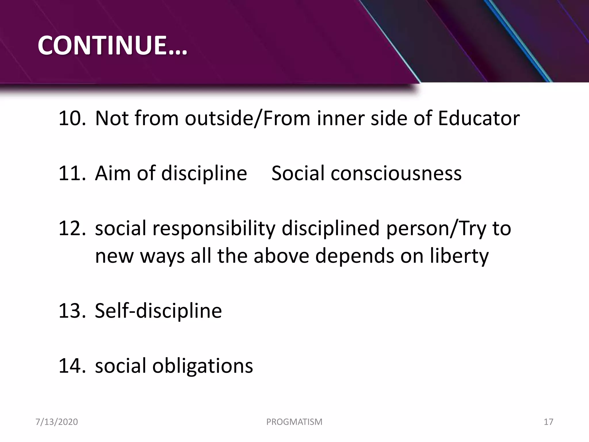 CONTINUE…
10. Not from outside/From inner side of Educator
11. Aim of discipline Social consciousness
12. social responsibility disciplined person/Try to
new ways all the above depends on liberty
13. Self-discipline
14. social obligations
7/13/2020 PROGMATISM 17
 
