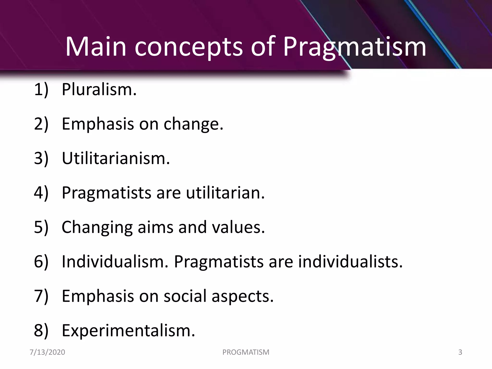 Main concepts of Pragmatism
7/13/2020 PROGMATISM 3
1) Pluralism.
2) Emphasis on change.
3) Utilitarianism.
4) Pragmatists are utilitarian.
5) Changing aims and values.
6) Individualism. Pragmatists are individualists.
7) Emphasis on social aspects.
8) Experimentalism.
 