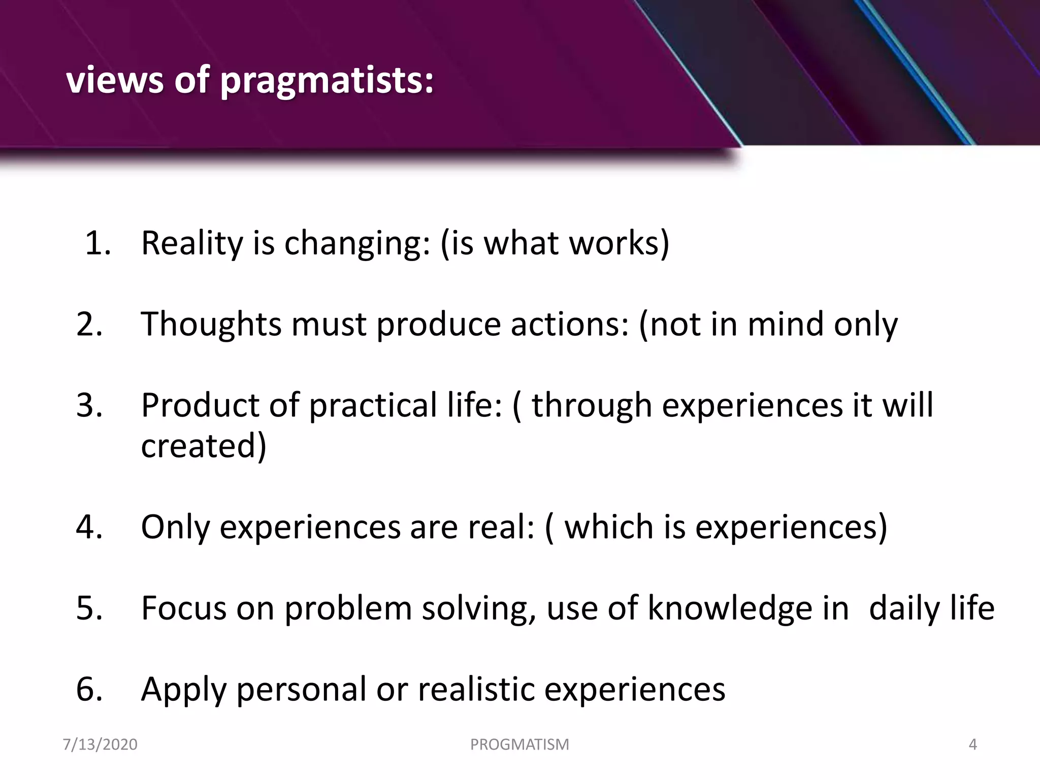 views of pragmatists:
1. Reality is changing: (is what works)
2. Thoughts must produce actions: (not in mind only
3. Product of practical life: ( through experiences it will
created)
4. Only experiences are real: ( which is experiences)
5. Focus on problem solving, use of knowledge in daily life
6. Apply personal or realistic experiences
7/13/2020 PROGMATISM 4
 