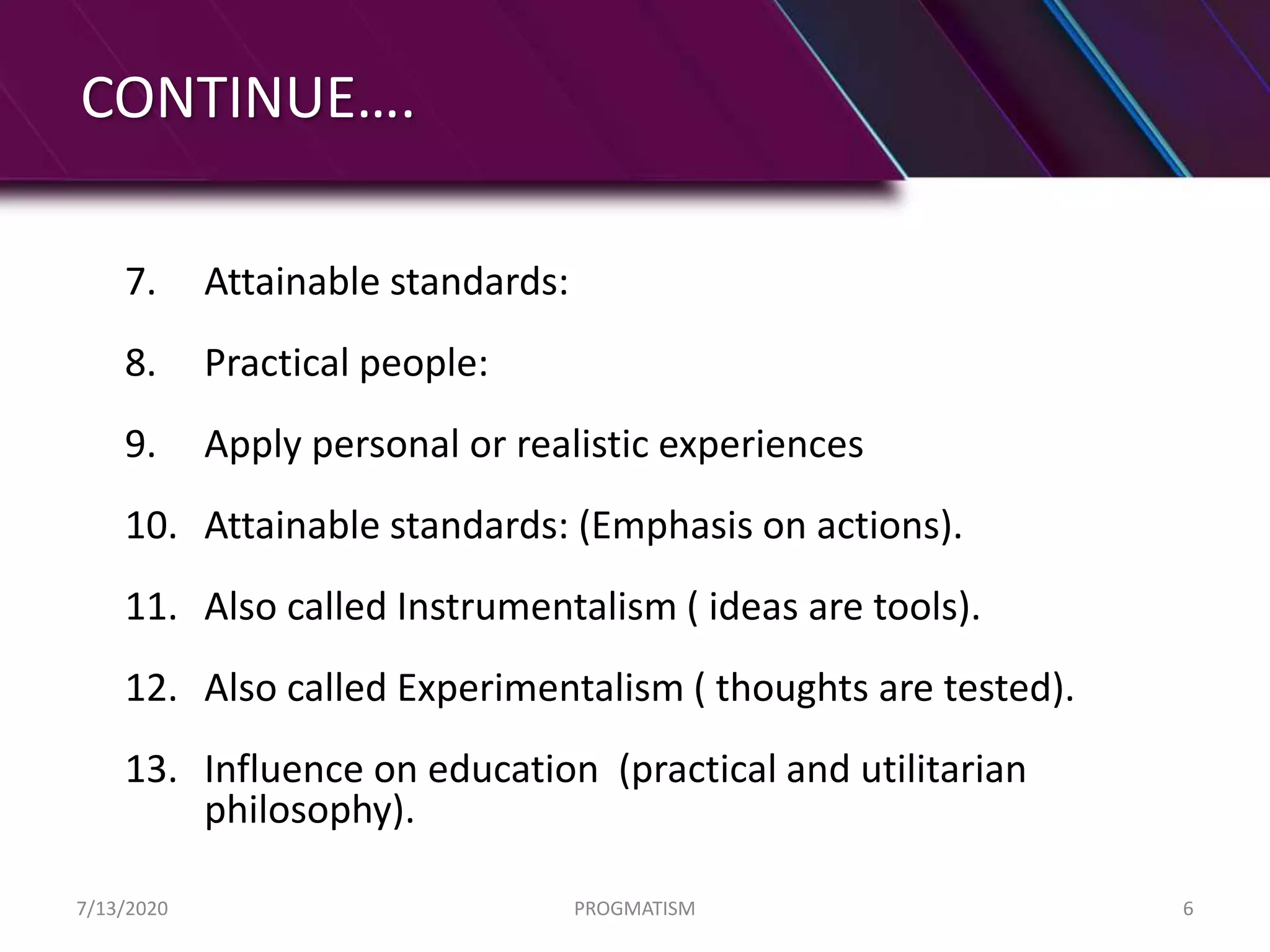 CONTINUE….
7. Attainable standards:
8. Practical people:
9. Apply personal or realistic experiences
10. Attainable standards: (Emphasis on actions).
11. Also called Instrumentalism ( ideas are tools).
12. Also called Experimentalism ( thoughts are tested).
13. Influence on education (practical and utilitarian
philosophy).
7/13/2020 PROGMATISM 6
 