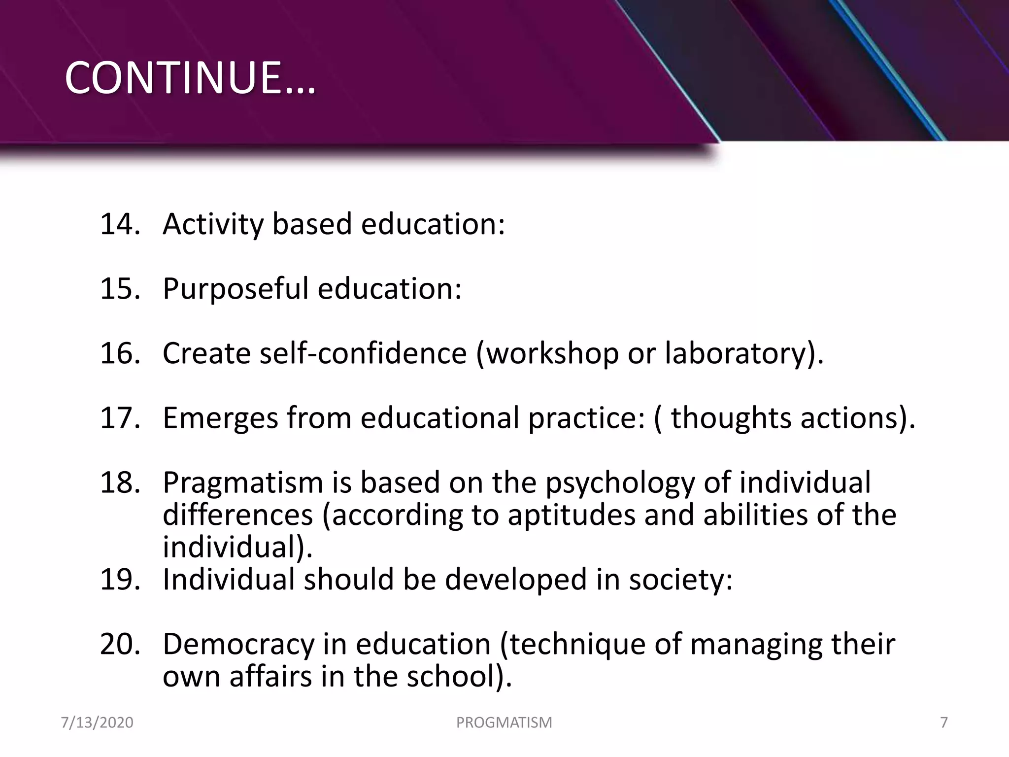 CONTINUE…
14. Activity based education:
15. Purposeful education:
16. Create self-confidence (workshop or laboratory).
17. Emerges from educational practice: ( thoughts actions).
18. Pragmatism is based on the psychology of individual
differences (according to aptitudes and abilities of the
individual).
19. Individual should be developed in society:
20. Democracy in education (technique of managing their
own affairs in the school).
7/13/2020 PROGMATISM 7
 