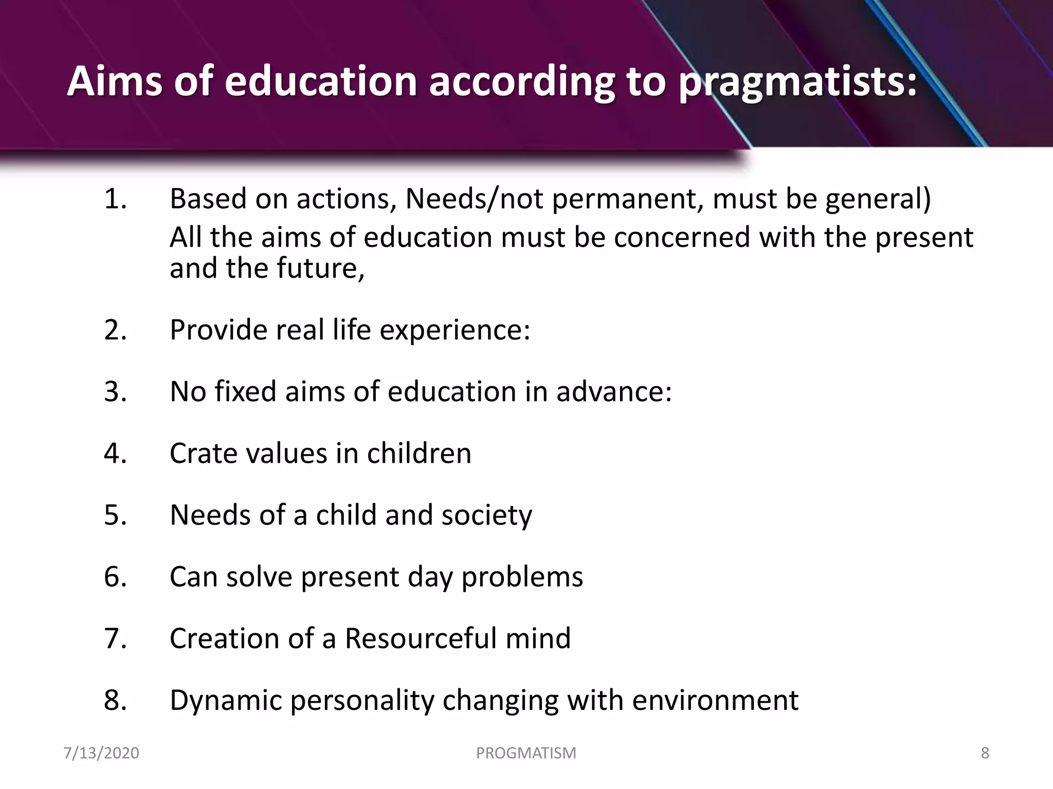 Aims of education according to pragmatists:
1. Based on actions, Needs/not permanent, must be general)
All the aims of education must be concerned with the present
and the future,
2. Provide real life experience:
3. No fixed aims of education in advance:
4. Crate values in children
5. Needs of a child and society
6. Can solve present day problems
7. Creation of a Resourceful mind
8. Dynamic personality changing with environment
7/13/2020 PROGMATISM 8
 