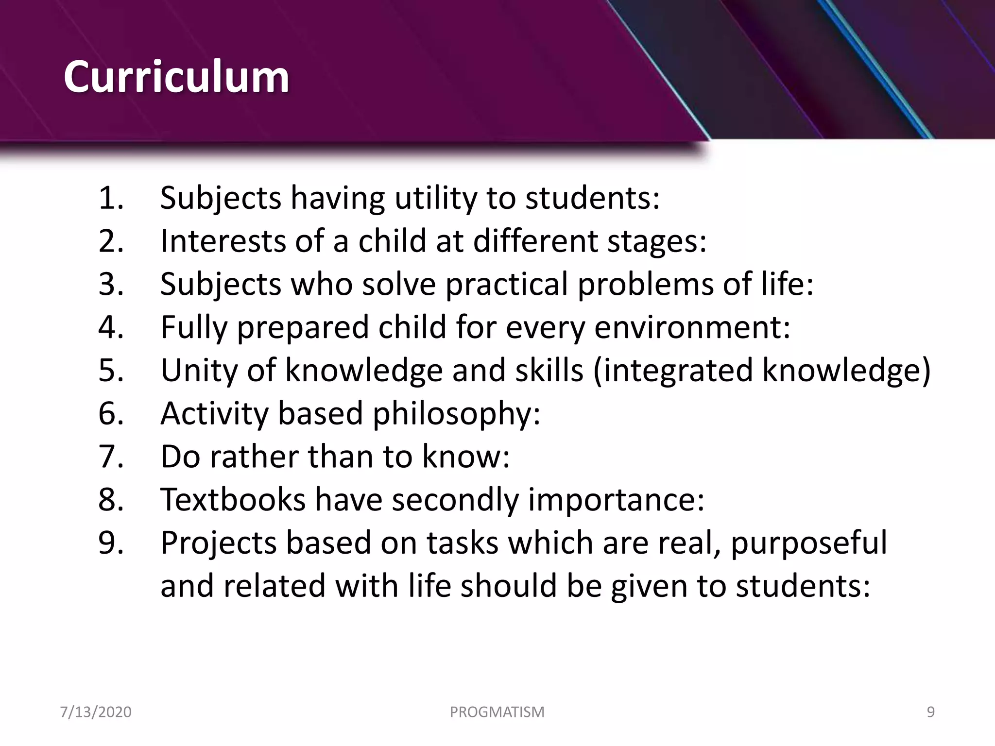 Curriculum
1. Subjects having utility to students:
2. Interests of a child at different stages:
3. Subjects who solve practical problems of life:
4. Fully prepared child for every environment:
5. Unity of knowledge and skills (integrated knowledge)
6. Activity based philosophy:
7. Do rather than to know:
8. Textbooks have secondly importance:
9. Projects based on tasks which are real, purposeful
and related with life should be given to students:
7/13/2020 PROGMATISM 9
 