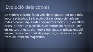 Evolució dels cotxes
Un vehicle elèctric és un vehicle propulsat per un o més
motors elèctrics. La tracció pot ser proporcionada per
rodes o hèlixs impulsades per motors rotatius, o en altres
casos utilitzar un altre tipus de motors no rotatius, com
els motors lineals, els motors inercials, o aplicacions del
magnetisme com a font de propulsió, com és el cas dels
trens de levitació magnètica.
 