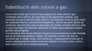 Substitució dels cotxes a gas
Convé citar també que hi ha un tipus especial de cotxe elèctric que
s'anomena cotxe elèctric de rang estès (o bé d'autonomia estesa), que
consisteix en que a més del motor elèctric i les bateries, hi ha un petit motor
de combustió interna, normalment de gasolina , amb el seu petit dipòsit de
carburant, que funciona com un generador per produir energia elèctrica amb
la qual recarregar les bateries i alimentar el motor quan aquestes estiguin
gairebé descarregades.
L'inconvenient dels cotxes elèctrics és que la seva autonomia és més limitada
que en un cotxe de gasolina o dièsel. De moment es podria dir que no
serveixen per a viatges llargs, sinó només per a desplaçaments curts per la
ciutat o desplaçaments mitjans entre els voltants i el centre urbà, o entre
dues ciutats dins de la mateixa província.
 