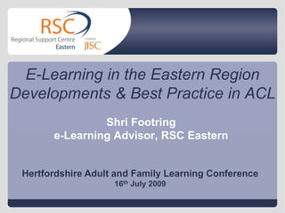 E-Learning in the Eastern Region Developments & Best Practice in ACL Shri Footring e-Learning Advisor, RSC Eastern Hertfordshire Adult and Family Learning Conference 16th July 2009 