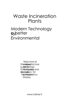 Waste Incineration
     Plants
Modern Technology
a better
for
Environmental




       Welcome at
    We Manufacture
       Hafner!
       for Energy
    Systems
    from Wastes and
       Recovery
    Biomassas for
     as well
       of Hazardous
     Treatment
       Wastes.




         www.hafner.it
 