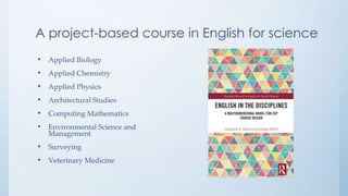 A project-based course in English for science
• Applied Biology
• Applied Chemistry
• Applied Physics
• Architectural Studies
• Computing Mathematics
• Environmental Science and
Management
• Surveying
• Veterinary Medicine
 