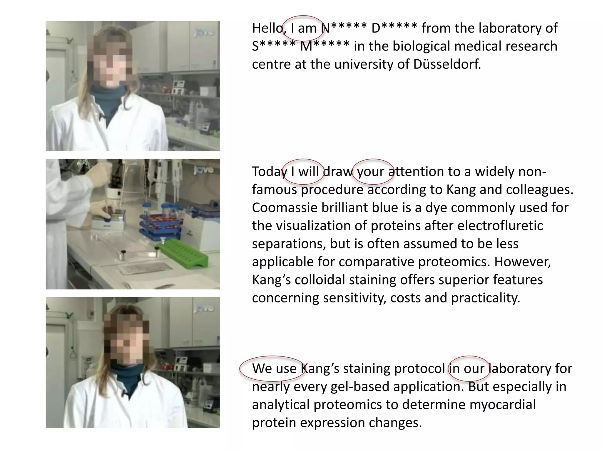 Hello, I am N***** D***** from the laboratory of
S***** M***** in the biological medical research
centre at the university of Düsseldorf.
Today I will draw your attention to a widely non-
famous procedure according to Kang and colleagues.
Coomassie brilliant blue is a dye commonly used for
the visualization of proteins after electrofluretic
separations, but is often assumed to be less
applicable for comparative proteomics. However,
Kang’s colloidal staining offers superior features
concerning sensitivity, costs and practicality.
We use Kang’s staining protocol in our laboratory for
nearly every gel-based application. But especially in
analytical proteomics to determine myocardial
protein expression changes.
 