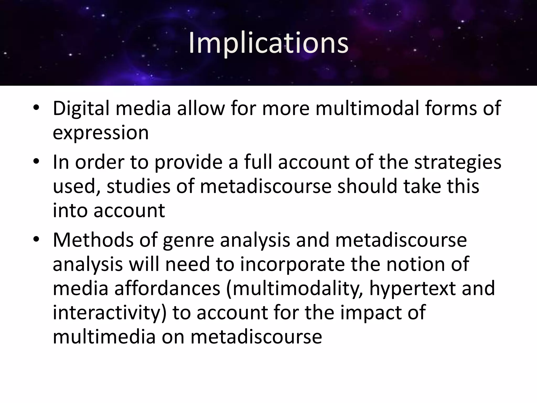 Implications
• Digital media allow for more multimodal forms of
expression
• In order to provide a full account of the strategies
used, studies of metadiscourse should take this
into account
• Methods of genre analysis and metadiscourse
analysis will need to incorporate the notion of
media affordances (multimodality, hypertext and
interactivity) to account for the impact of
multimedia on metadiscourse
 