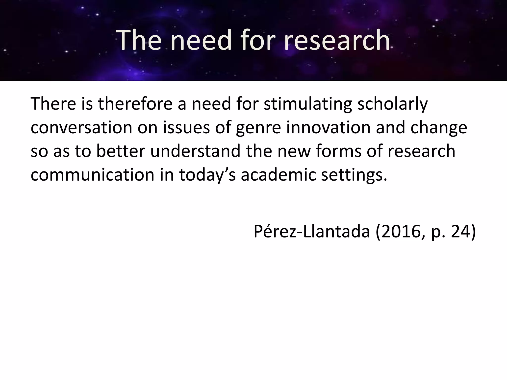 The need for research
There is therefore a need for stimulating scholarly
conversation on issues of genre innovation and change
so as to better understand the new forms of research
communication in today’s academic settings.
Pérez-Llantada (2016, p. 24)
 