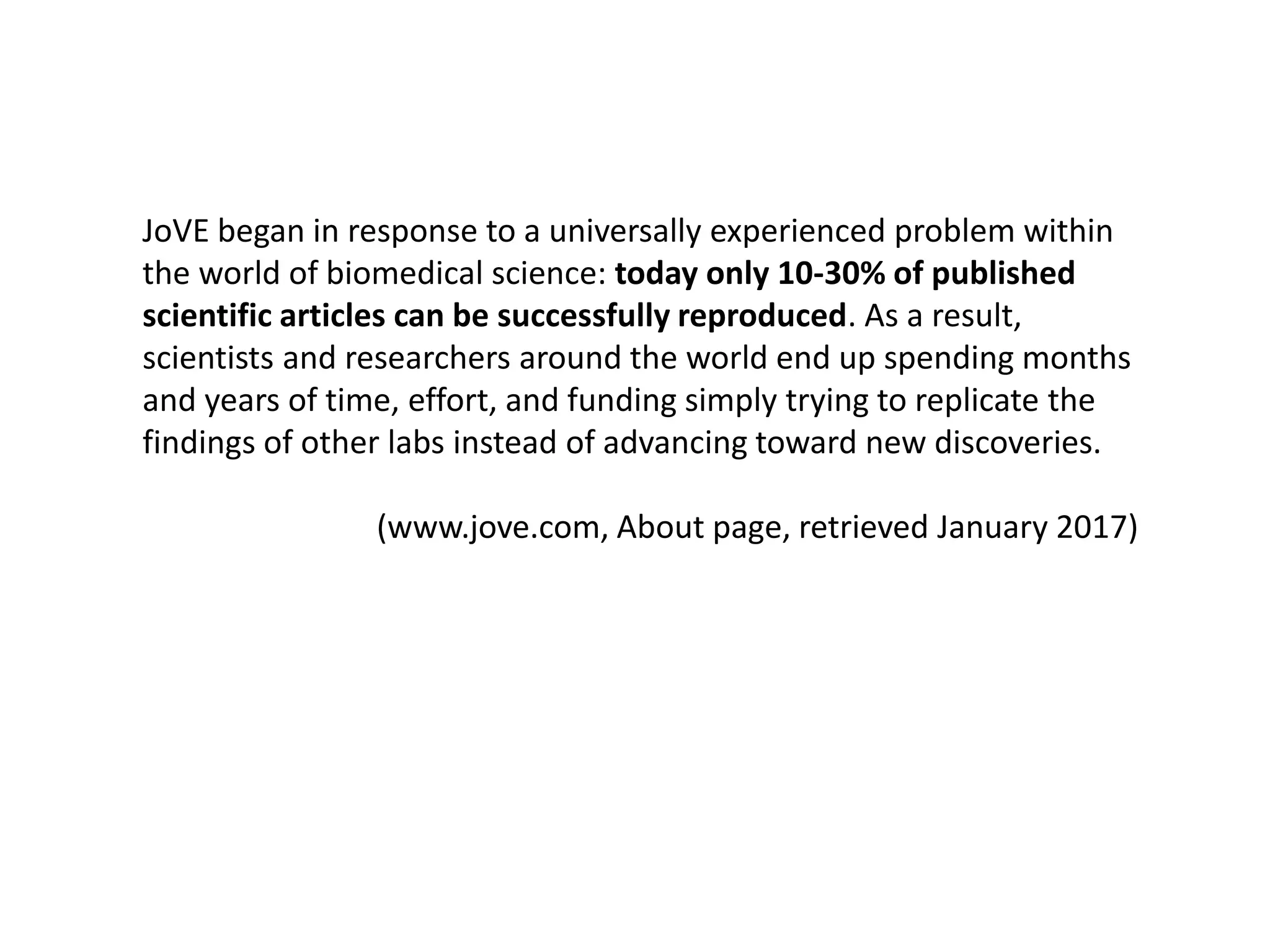 JoVE began in response to a universally experienced problem within
the world of biomedical science: today only 10-30% of published
scientific articles can be successfully reproduced. As a result,
scientists and researchers around the world end up spending months
and years of time, effort, and funding simply trying to replicate the
findings of other labs instead of advancing toward new discoveries.
(www.jove.com, About page, retrieved January 2017)
 