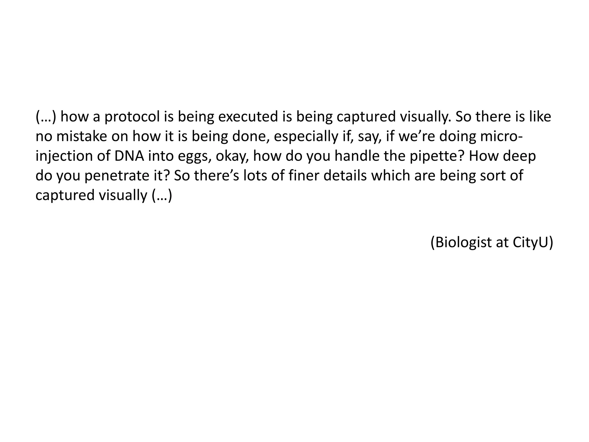 (…) how a protocol is being executed is being captured visually. So there is like
no mistake on how it is being done, especially if, say, if we’re doing micro-
injection of DNA into eggs, okay, how do you handle the pipette? How deep
do you penetrate it? So there’s lots of finer details which are being sort of
captured visually (…)
(Biologist at CityU)
 