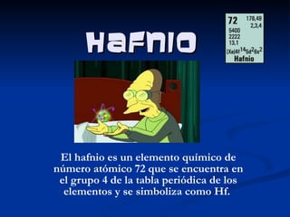 Hafnio El hafnio es un elemento químico de número atómico 72 que se encuentra en el grupo 4 de la tabla periódica de los elementos y se simboliza como Hf.  