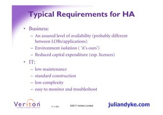 Typical Requirements for HA
• Business:
   – An assured level of availability (probably different
     between LOBs/applications)
   – Environment isolation ( ‘it’s ours’)
   – Reduced capital expenditure (esp. licences)
• IT:
   –   low maintenance
   –   standard construction
   –   low complexity
   –   easy to monitor and troubleshoot


               11 (1.2h)   ©2011 Veriton Limited   juliandyke.com
 