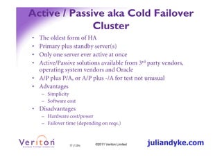 Active / Passive aka Cold Failover
              Cluster
• The oldest form of HA
• Primary plus standby server(s)
• Only one server ever active at once
• Active/Passive solutions available from 3rd party vendors,
  operating system vendors and Oracle
• A/P plus P/A, or A/P plus -/A for test not unusual
• Advantages
    – Simplicity
    – Software cost
• Disadvantages
    – Hardware cost/power
    – Failover time (depending on reqs.)



                17 (1.2h)   ©2011 Veriton Limited   juliandyke.com
 