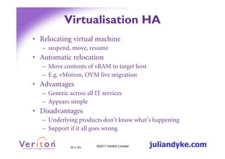 Virtualisation HA
• Relocating virtual machine
   – suspend, move, resume
• Automatic relocation
   – Move contents of vRAM to target host
   – E.g. vMotion, OVM live migration
• Advantages
   – Generic across all IT services
   – Appears simple
• Disadvantages
   – Underlying products don’t know what’s happening
   – Support if it all goes wrong

              20 (1.2h)   ©2011 Veriton Limited   juliandyke.com
 