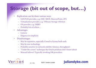 Storage (bit out of scope, but…)
 •   Replication can be done various ways
      –   SAN/NAS provider, e.g. EMC SRDF, RecoverPoint, ZFS
      –   Virtualisation provider, e.g. VMware Storage vMotion
      –   OS provider, e.g. DRBD
      –   Probably lots of others…
 •   Advantages
      – Generic
      – Elegance in simplicity
 •   Disadvantages
      –   May be expensive, especially if need to license both ends
      –   May be new technology
      –   Probably sensitive to network stability (latency, throughput)
      –   “Under the covers” technique the Oracle products don’t know about
      –   Manual failover? Typically invoking DR procedure.




                     21 (1.2h)   ©2011 Veriton Limited     juliandyke.com
 