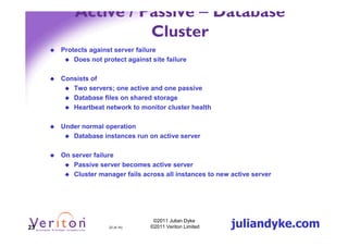 Active / Passive – Database
                   Cluster
     Protects against server failure
         Does not protect against site failure

     Consists of
        Two servers; one active and one passive
        Database files on shared storage
        Heartbeat network to monitor cluster health

     Under normal operation
        Database instances run on active server

     On server failure
         Passive server becomes active server
         Cluster manager fails across all instances to new active server




23                  23 (4.1h)
                                   ©2011 Julian Dyke
                                  ©2011 Veriton Limited    juliandyke.com
 