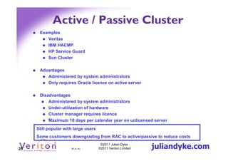 Active / Passive Cluster
      Examples
         Veritas
         IBM HACMP
         HP Service Guard
         Sun Cluster

      Advantages
         Administered by system administrators
         Only requires Oracle licence on active server

      Disadvantages
          Administered by system administrators
          Under-utilization of hardware
          Cluster manager requires licence
          Maximum 10 days per calendar year on unlicensed server
     Still popular with large users
     Some customers downgrading from RAC to active/passive to reduce costs

25                    25 (4.1h)
                                       ©2011 Julian Dyke
                                      ©2011 Veriton Limited   juliandyke.com
 