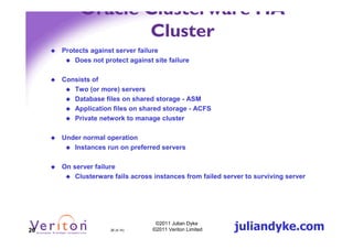 Oracle Clusterware HA
                 Cluster
     Protects against server failure
         Does not protect against site failure

     Consists of
        Two (or more) servers
        Database files on shared storage - ASM
        Application files on shared storage - ACFS
        Private network to manage cluster

     Under normal operation
        Instances run on preferred servers

     On server failure
         Clusterware fails across instances from failed server to surviving server




26                  26 (4.1h)
                                   ©2011 Julian Dyke
                                  ©2011 Veriton Limited    juliandyke.com
 