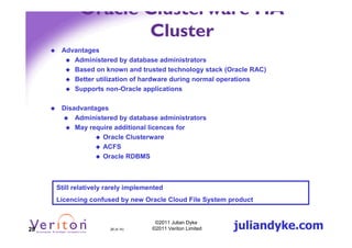 Oracle Clusterware HA
                   Cluster
      Advantages
         Administered by database administrators
         Based on known and trusted technology stack (Oracle RAC)
         Better utilization of hardware during normal operations
         Supports non-Oracle applications

      Disadvantages
          Administered by database administrators
          May require additional licences for
                  Oracle Clusterware
                  ACFS
                  Oracle RDBMS



     Still relatively rarely implemented
     Licencing confused by new Oracle Cloud File System product



28                    28 (4.1h)
                                     ©2011 Julian Dyke
                                    ©2011 Veriton Limited   juliandyke.com
 