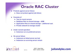 Oracle RAC Cluster
     Protects against server failure
         Does not protect against site failure

     Consists of
        Two (or more) servers
        Database files on shared storage – ASM
        Application files on shared storage – additional cost
        Private network to manage cluster

     Under normal operation
        Instances run on preferred servers

     On server failure
         Instances on failed server are lost
         Instances on surviving server remain




29                  29 (4.1h)
                                   ©2011 Julian Dyke
                                  ©2011 Veriton Limited   juliandyke.com
 