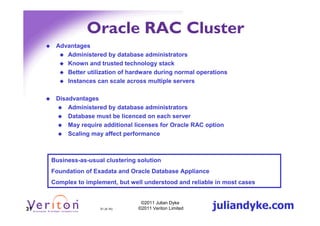 Oracle RAC Cluster
      Advantages
         Administered by database administrators
         Known and trusted technology stack
         Better utilization of hardware during normal operations
         Instances can scale across multiple servers

      Disadvantages
          Administered by database administrators
          Database must be licenced on each server
          May require additional licenses for Oracle RAC option
          Scaling may affect performance



     Business-as-usual clustering solution
     Foundation of Exadata and Oracle Database Appliance
     Complex to implement, but well understood and reliable in most cases



31                   31 (4.1h)
                                   ©2011 Julian Dyke
                                  ©2011 Veriton Limited    juliandyke.com
 