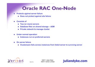 Oracle RAC One-Node
     Protects against server failure
         Does not protect against site failure

     Consists of
        Two (or more) servers
        Database files on shared storage – ASM
        Private network to manage cluster

     Under normal operation
        Instances run on preferred servers

     On server failure
         Clusterware fails across instances from failed server to surviving server




32                  32 (4.1h)
                                   ©2011 Julian Dyke
                                  ©2011 Veriton Limited    juliandyke.com
 