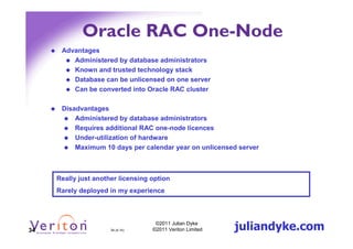 Oracle RAC One-Node
      Advantages
         Administered by database administrators
         Known and trusted technology stack
         Database can be unlicensed on one server
         Can be converted into Oracle RAC cluster

      Disadvantages
          Administered by database administrators
          Requires additional RAC one-node licences
          Under-utilization of hardware
          Maximum 10 days per calendar year on unlicensed server



     Really just another licensing option
     Rarely deployed in my experience




34                    34 (4.1h)
                                    ©2011 Julian Dyke
                                   ©2011 Veriton Limited   juliandyke.com
 