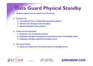 Data Guard Physical Standby
     Protects against server failure and site failure

     Consists of
        Two data centres in physically separate locations
        Servers and storage at each location
        Network between data centres

     Under normal operation
        Instances run on primary servers
        Database changes transported from primary server to standby server
        Database changes applied to standby server

     On server failure
         Instances failed over from failed server to standby server




35                   35 (4.1h)
                                   ©2011 Julian Dyke
                                  ©2011 Veriton Limited     juliandyke.com
 