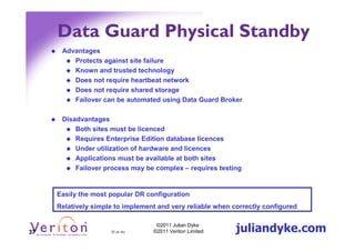 Data Guard Physical Standby
      Advantages
         Protects against site failure
         Known and trusted technology
         Does not require heartbeat network
         Does not require shared storage
         Failover can be automated using Data Guard Broker

      Disadvantages
          Both sites must be licenced
          Requires Enterprise Edition database licences
          Under utilization of hardware and licences
          Applications must be available at both sites
          Failover process may be complex – requires testing


     Easily the most popular DR configuration
     Relatively simple to implement and very reliable when correctly configured


37                   37 (4.1h)
                                   ©2011 Julian Dyke
                                  ©2011 Veriton Limited     juliandyke.com
 