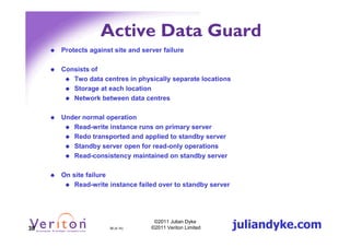 Active Data Guard
     Protects against site and server failure

     Consists of
        Two data centres in physically separate locations
        Storage at each location
        Network between data centres

     Under normal operation
        Read-write instance runs on primary server
        Redo transported and applied to standby server
        Standby server open for read-only operations
        Read-consistency maintained on standby server

     On site failure
         Read-write instance failed over to standby server




38                  38 (4.1h)
                                   ©2011 Julian Dyke
                                  ©2011 Veriton Limited      juliandyke.com
 