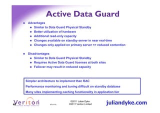 Active Data Guard
      Advantages
         Similar to Data Guard Physical Standby
         Better utilization of hardware
         Additional read-only capacity
         Changes available on standby server in near real-time
         Changes only applied on primary server => reduced contention

      Disadvantages
          Similar to Data Guard Physical Standby
          Requires Active Data Guard licenses at both sites
          Failover may result in reduced capacity



     Simpler architecture to implement than RAC
     Performance monitoring and tuning difficult on standby database
     Many sites implementing caching functionality in application tier



40                    40 (4.1h)
                                    ©2011 Julian Dyke
                                   ©2011 Veriton Limited      juliandyke.com
 