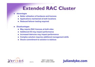 Extended RAC Cluster
     Advantages
        Better utilization of hardware and licences
        Applications maintained at both locations
        Reduced failover testing required

     Disadvantages
         May require RAC licences at both sites
         Additional I/O may impact performance
         Increased latencies may impact performance
         Complex solution requires additional management skills
         Oracle commitment to solution is dubious




44                  44 (4.1h)
                                  ©2011 Julian Dyke
                                 ©2011 Veriton Limited   juliandyke.com
 