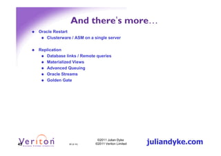 And there’s more…
     Oracle Restart
        Clusterware / ASM on a single server

     Replication
        Database links / Remote queries
        Materialized Views
        Advanced Queuing
        Oracle Streams
        Golden Gate




45                 45 (4.1h)
                                 ©2011 Julian Dyke
                                ©2011 Veriton Limited   juliandyke.com
 