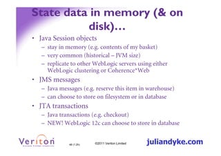State data in memory (& on
          disk)…
• Java Session objects
   – stay in memory (e.g. contents of my basket)
   – very common (historical – JVM size)
   – replicate to other WebLogic servers using either
     WebLogic clustering or Coherence*Web
• JMS messages
   – Java messages (e.g. reserve this item in warehouse)
   – can choose to store on filesystem or in database
• JTA transactions
   – Java transactions (e.g. checkout)
   – NEW! WebLogic 12c can choose to store in database


              48 (1.2h)   ©2011 Veriton Limited   juliandyke.com
 