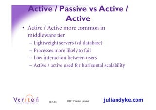 Active / Passive vs Active /
            Active
• Active / Active more common in
  middleware tier
  –   Lightweight servers (cd database)
  –   Processes more likely to fail
  –   Low interaction between users
  –   Active / active used for horizontal scalability




             49 (1.2h)   ©2011 Veriton Limited   juliandyke.com
 