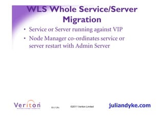 WLS Whole Service/Server
       Migration
• Service or Server running against VIP
• Node Manager co-ordinates service or
  server restart with Admin Server




          53 (1.2h)   ©2011 Veriton Limited   juliandyke.com
 