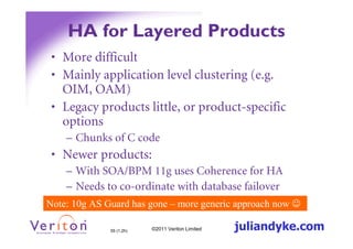 HA for Layered Products
 • More difficult
 • Mainly application level clustering (e.g.
   OIM, OAM)
 • Legacy products little, or product-specific
   options
    – Chunks of C code
 • Newer products:
    – With SOA/BPM 11g uses Coherence for HA
    – Needs to co-ordinate with database failover
Note: 10g AS Guard has gone – more generic approach now ☺

              55 (1.2h)   ©2011 Veriton Limited   juliandyke.com
 