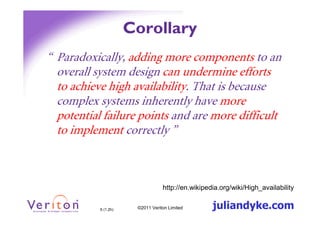 Corollary
“ Paradoxically, adding more components to an
  overall system design can undermine efforts
  to achieve high availability. That is because
  complex systems inherently have more
  potential failure points and are more difficult
  to implement correctly ”



                                  http://en.wikipedia.org/wiki/High_availability


           6 (1.2h)    ©2011 Veriton Limited       juliandyke.com
 
