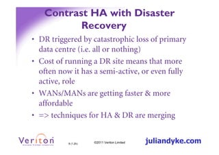 Contrast HA with Disaster
          Recovery
• DR triggered by catastrophic loss of primary
  data centre (i.e. all or nothing)
• Cost of running a DR site means that more
  often now it has a semi-active, or even fully
  active, role
• WANs/MANs are getting faster & more
  affordable
• => techniques for HA & DR are merging


           8 (1.2h)   ©2011 Veriton Limited   juliandyke.com
 
