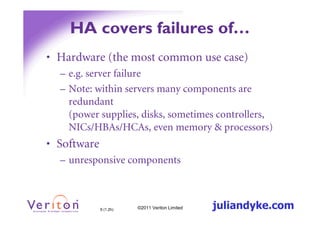 HA covers failures of…
• Hardware (the most common use case)
  – e.g. server failure
  – Note: within servers many components are
    redundant
    (power supplies, disks, sometimes controllers,
    NICs/HBAs/HCAs, even memory & processors)
• Software
  – unresponsive components



             9 (1.2h)   ©2011 Veriton Limited   juliandyke.com
 