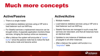 Much more concepts
Active/Passive

Active/Active

o  There is a single master

o  Multiple masters

o  Load balance stateless services using a VIP and a
load balancer such as HAProxy

o  Load balance stateless services using a VIP and a
load balancer such as HAProxy

o  For Stateful services a replacement resource can be
brought online. A separate application monitors these
services, bringing the backup online as necessary

o  Stateful Services are managed in such a way that
services are redundant, and that all instances have
an identical state

o  After a failover the system will encounter a speed
bump since the passive node has to notice the fault
in the active node and become active

o  Updates to one instance of database would
propagate to all other instances
o  After a failover the system will function in a
degraded state

 