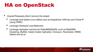 HA on OpenStack
• 

Overall Philosophy (Don’t reinvent the wheel)

• 
• 
• 

Leverage time-tested Linux utilities such as Keepalived, HAProxy and Virtual IP
(using VRRP)
Leverage Hardware Load Balancers
Leverage replication services for RabbitMQ/MySQL such as RabbitMQ
Clustering, MySQL master-master replication, Corosync, Pacemaker, DRBD,
Galera and so on

 