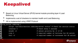 Keepalived
• 
• 
• 

Based on Linux Virtual Server (IPVS) kernel module providing layer 4 Load
Balancing
Implements a set of checkers to maintain health and Load Balancing
HA is implemented using VRRP Protocol

1 vrrp_script rabbitmq {!
script “usr/sbin/service
2
interval 5
3
weight -2
4
rise 2
5
fall -2
6
}!
7

rabbitmq-server status" # Check the service status!
# check every 5 seconds!
# adjust priority by -2 if OK!
# required number of failures for KO switch!
# required number of successes for OK switch!

 