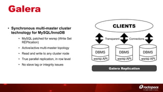 Galera
CLIENTS

•  Synchronous multi-master cluster
technology for MySQL/InnoDB
•  MySQL patched for wsrep (Write Set
REPlication)

Transparent

Connections

•  Active/active multi-master topology
•  Read and write to any cluster node

DBMS

DBMS

DBMS

•  True parallel replication, in row level

wsrep API

wsrep API

wsrep API

•  No slave lag or integrity issues

Galera Replication

 