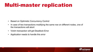Multi-master replication
•  Based on Optimistic Concurrency Control
•  In case of two transactions modifying the same row on different nodes, one of
the transactions will abort
•  Victim transaction will get Deadlock Error
•  Application needs to handle this error

 
